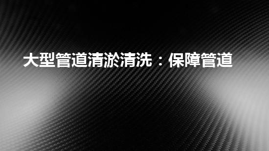 大型管道清淤清洗：保障管道暢通，提升設(shè)備壽命